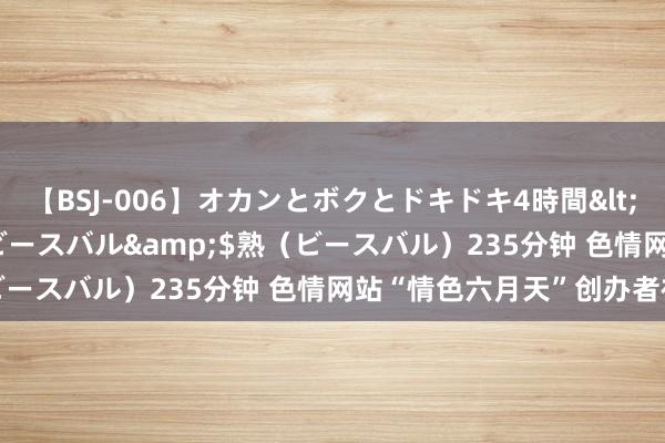 【BSJ-006】オカンとボクとドキドキ4時間</a>2008-04-21ビースバル&$熟(ビースバル)235分钟 色情网站“情色六月天”创办者被告状