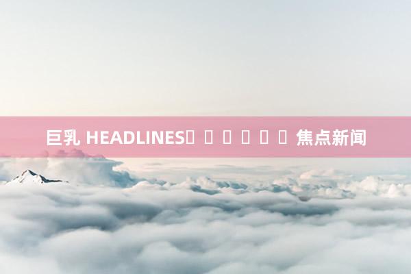 巨乳 HEADLINES						焦点新闻