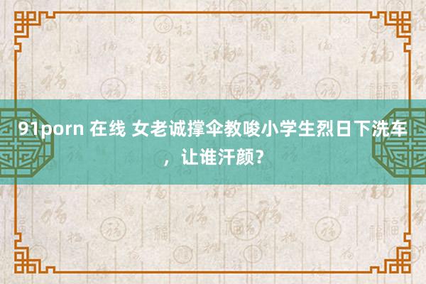 91porn 在线 女老诚撑伞教唆小学生烈日下洗车，让谁汗颜？