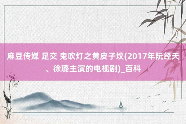 麻豆传媒 足交 鬼吹灯之黄皮子坟(2017年阮经天、徐璐主演的电视剧)_百科