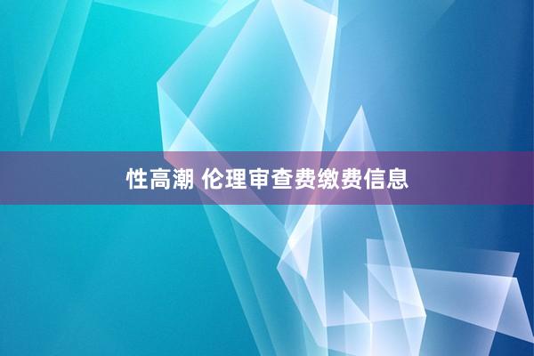 性高潮 伦理审查费缴费信息