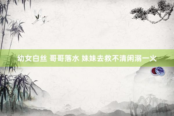 幼女白丝 哥哥落水 妹妹去救不清闲溺一火
