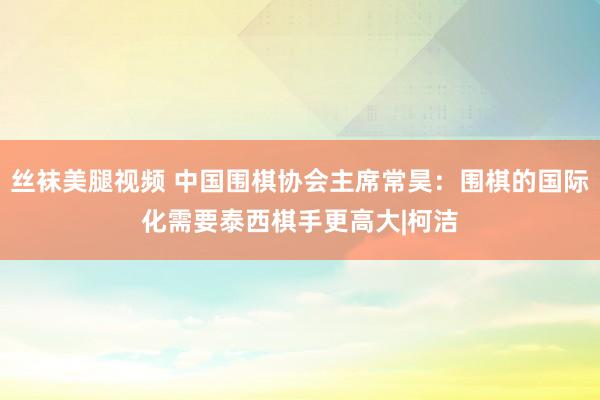 丝袜美腿视频 中国围棋协会主席常昊：围棋的国际化需要泰西棋手更高大|柯洁