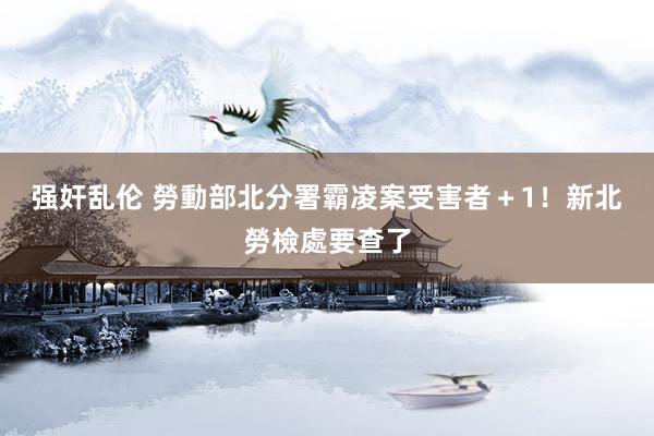 强奸乱伦 勞動部北分署霸凌案受害者＋1！　新北勞檢處要查了