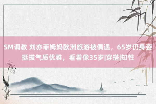 SM调教 刘亦菲姆妈欧洲旅游被偶遇，65岁仍身姿挺拔气质优雅，看着像35岁|穿搭|知性