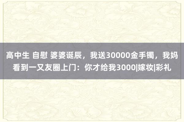 高中生 自慰 婆婆诞辰，我送30000金手镯，我妈看到一又友圈上门：你才给我3000|嫁妆|彩礼