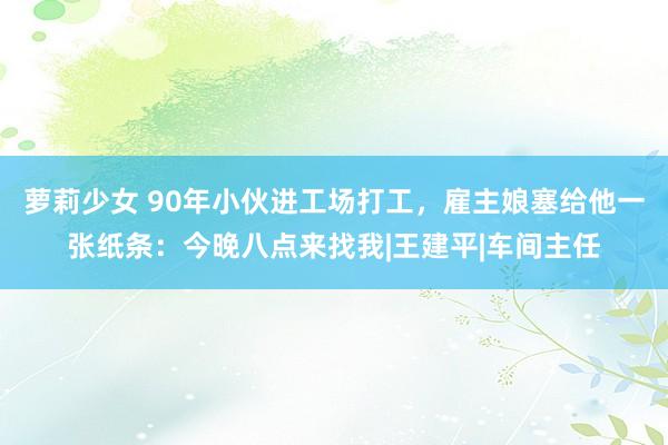 萝莉少女 90年小伙进工场打工，雇主娘塞给他一张纸条：今晚八点来找我|王建平|车间主任