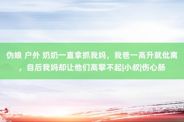 伪娘 户外 奶奶一直拿抓我妈，我爸一高升就仳离，自后我妈却让他们高攀不起|小叔|伤心肠