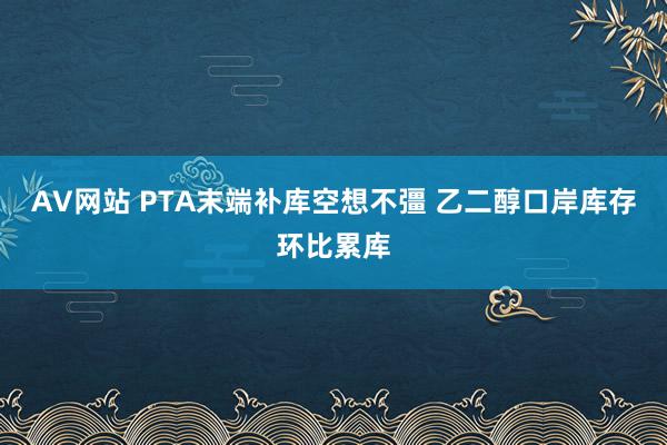 AV网站 PTA末端补库空想不彊 乙二醇口岸库存环比累库