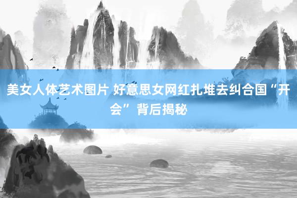 美女人体艺术图片 好意思女网红扎堆去纠合国“开会” 背后揭秘