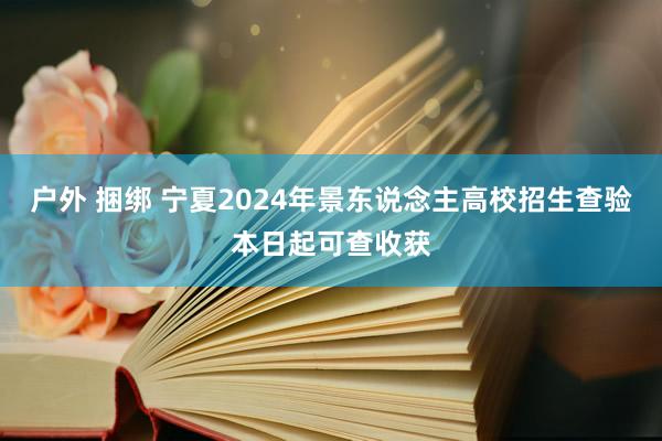 户外 捆绑 宁夏2024年景东说念主高校招生查验本日起可查收获