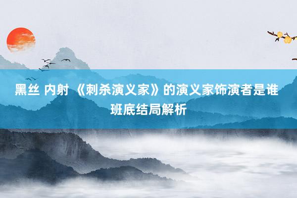 黑丝 内射 《刺杀演义家》的演义家饰演者是谁 班底结局解析
