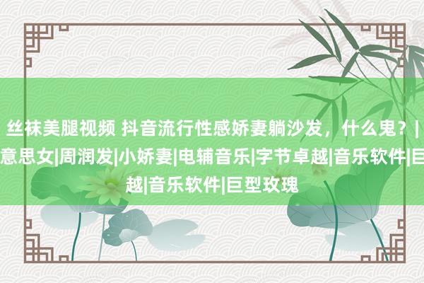 丝袜美腿视频 抖音流行性感娇妻躺沙发，什么鬼？|清白|好意思女|周润发|小娇妻|电辅音乐|字节卓越|音乐软件|巨型玫瑰