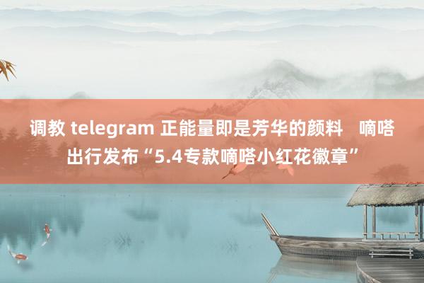 调教 telegram 正能量即是芳华的颜料   嘀嗒出行发布“5.4专款嘀嗒小红花徽章”