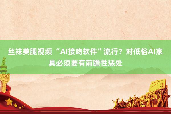 丝袜美腿视频 “AI接吻软件”流行？对低俗AI家具必须要有前瞻性惩处