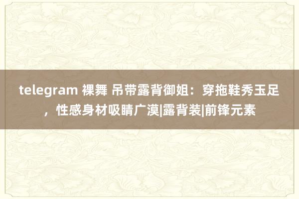 telegram 裸舞 吊带露背御姐：穿拖鞋秀玉足，性感身材吸睛广漠|露背装|前锋元素
