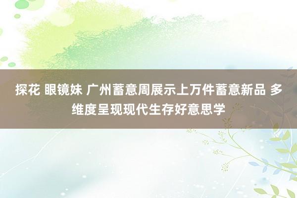 探花 眼镜妹 广州蓄意周展示上万件蓄意新品 多维度呈现现代生存好意思学