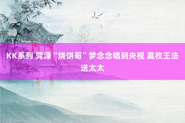 KK系列 菏泽“烧饼哥”梦念念唱到央视 赢枚王法送太太