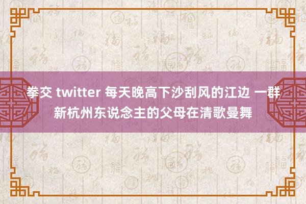 拳交 twitter 每天晚高下沙刮风的江边 一群新杭州东说念主的父母在清歌曼舞