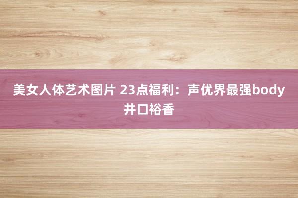 美女人体艺术图片 23点福利：声优界最强body井口裕香