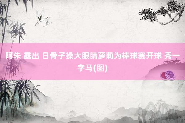 阿朱 露出 日骨子操大眼睛萝莉为棒球赛开球 秀一字马(图)