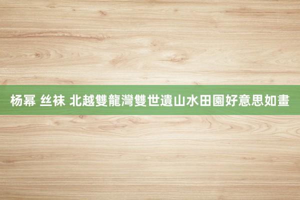杨幂 丝袜 北越雙龍灣雙世遺　山水田園好意思如畫
