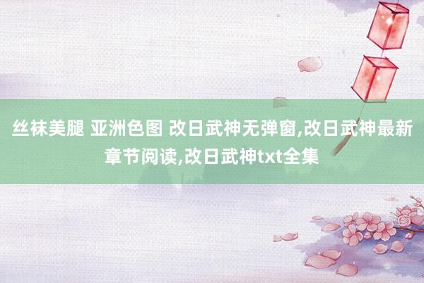 丝袜美腿 亚洲色图 改日武神无弹窗，改日武神最新章节阅读，改日武神txt全集