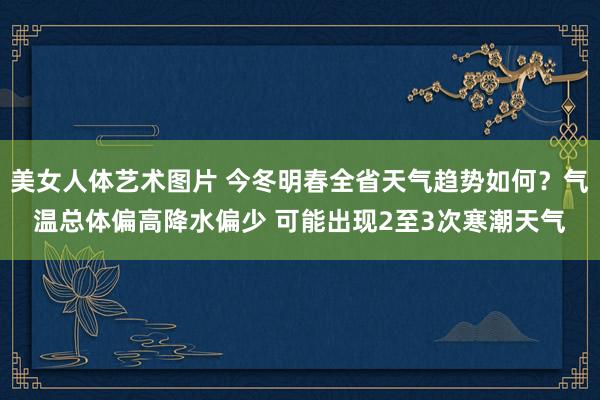 美女人体艺术图片 今冬明春全省天气趋势如何？气温总体偏高降水偏少 可能出现2至3次寒潮天气