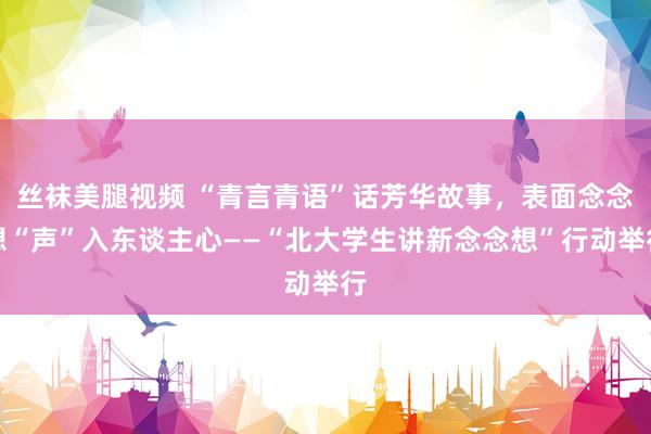 丝袜美腿视频 “青言青语”话芳华故事，表面念念想“声”入东谈主心——“北大学生讲新念念想”行动举行