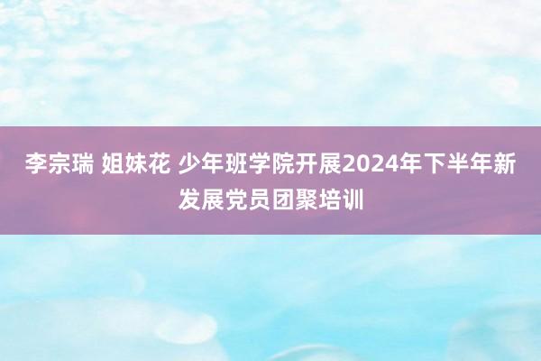 李宗瑞 姐妹花 少年班学院开展2024年下半年新发展党员团聚培训