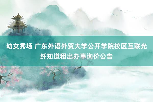 幼女秀场 广东外语外贸大学公开学院校区互联光纤知道租出办事询价公告