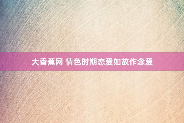 大香蕉网 情色时期恋爱如故作念爱
