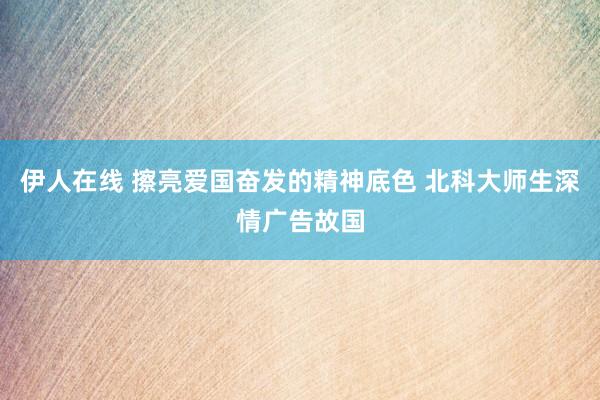 伊人在线 擦亮爱国奋发的精神底色 北科大师生深情广告故国