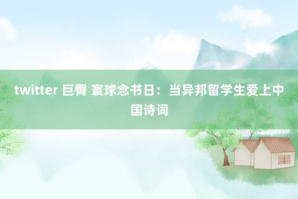 twitter 巨臀 寰球念书日：当异邦留学生爱上中国诗词