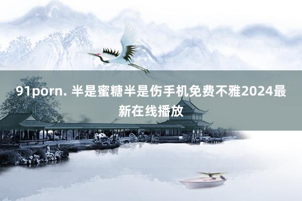 91porn. 半是蜜糖半是伤手机免费不雅2024最新在线播放