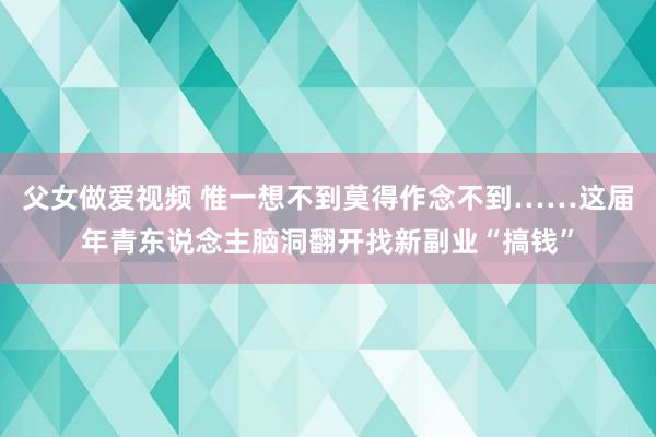 父女做爱视频 惟一想不到莫得作念不到……这届年青东说念主脑洞翻开找新副业“搞钱”
