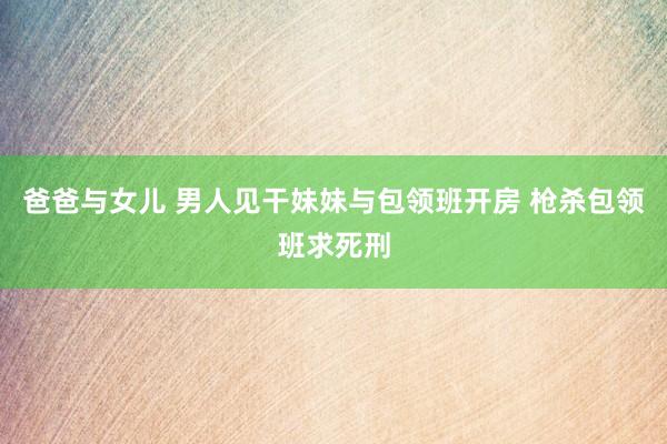 爸爸与女儿 男人见干妹妹与包领班开房 枪杀包领班求死刑