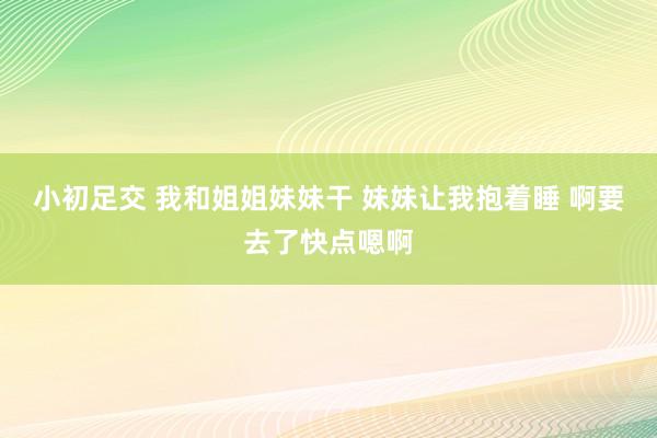 小初足交 我和姐姐妹妹干 妹妹让我抱着睡 啊要去了快点嗯啊