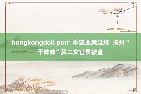 hongkongdoll porn 季建业案延烧  扬州“干妹妹”及二女官员被查
