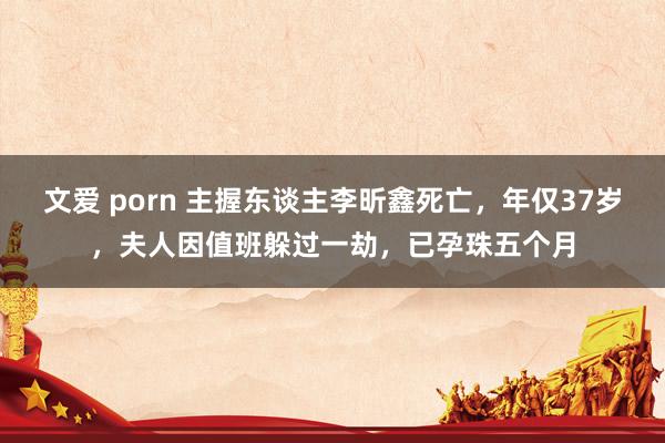 文爱 porn 主握东谈主李昕鑫死亡，年仅37岁，夫人因值班躲过一劫，已孕珠五个月