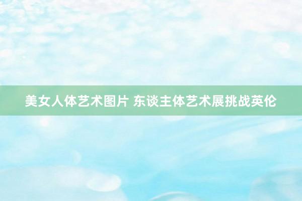 美女人体艺术图片 东谈主体艺术展挑战英伦