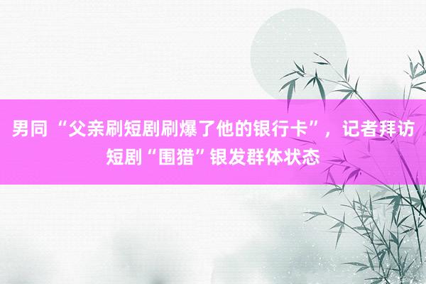 男同 “父亲刷短剧刷爆了他的银行卡”，记者拜访短剧“围猎”银发群体状态