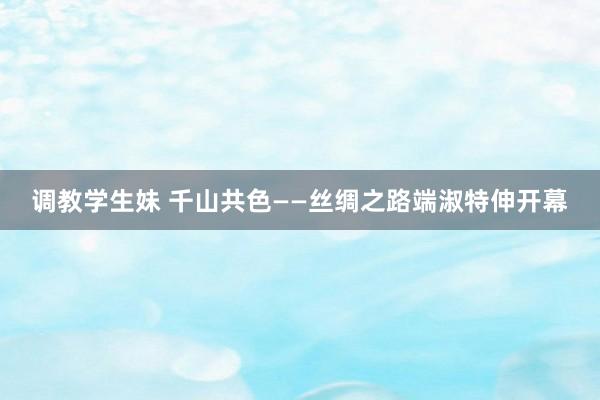 调教学生妹 千山共色——丝绸之路端淑特伸开幕