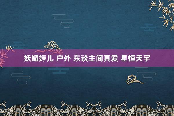 妖媚婷儿 户外 东谈主间真爱 星恒天宇