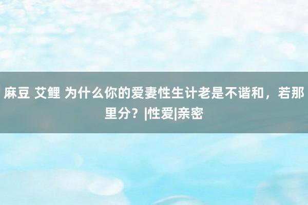 麻豆 艾鲤 为什么你的爱妻性生计老是不谐和，若那里分？|性爱|亲密