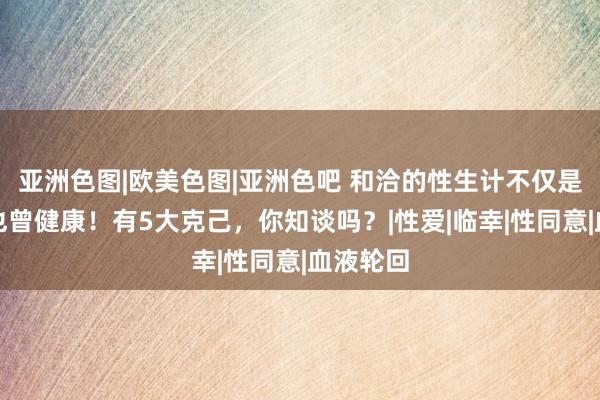 亚洲色图|欧美色图|亚洲色吧 和洽的性生计不仅是享受，也曾健康！有5大克己，你知谈吗？|性爱|临幸|性同意|血液轮回