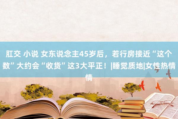 肛交 小说 女东说念主45岁后，若行房接近“这个数”大约会“收货”这3大平正！|睡觉质地|女性热情