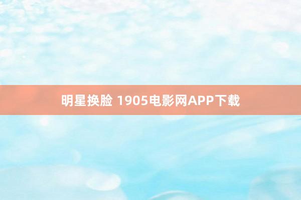 明星换脸 1905电影网APP下载