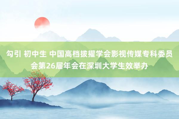 勾引 初中生 中国高档拔擢学会影视传媒专科委员会第26届年会在深圳大学生效举办