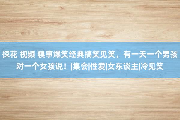 探花 视频 糗事爆笑经典搞笑见笑，有一天一个男孩对一个女孩说！|集会|性爱|女东谈主|冷见笑
